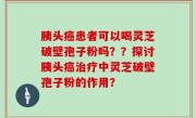 胰头癌患者可以喝灵芝破壁孢子粉吗？？探讨胰头癌治疗中灵芝破壁孢子粉的作用？