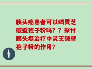 胰头癌患者可以喝灵芝破壁孢子粉吗？？探讨胰头癌治疗中灵芝破壁孢子粉的作用？