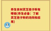 养生食材灵芝孢子粉有哪些(养生必备：了解灵芝孢子粉的功效和应用)