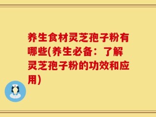 养生食材灵芝孢子粉有哪些(养生必备：了解灵芝孢子粉的功效和应用)