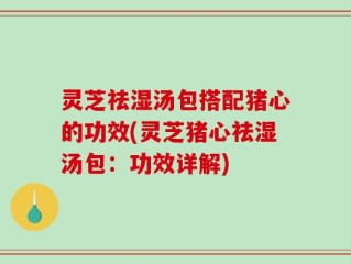 灵芝祛湿汤包搭配猪心的功效(灵芝猪心祛湿汤包：功效详解)