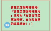 青花灵芝咖啡杯图片(「青花灵芝咖啡杯图片」改写为「文艺青花灵芝咖啡杯，文化和自然的完美结合！」)