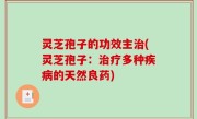 灵芝孢子的功效主治(灵芝孢子：治疗多种疾病的天然良药)