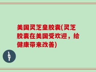 美国灵芝皇胶囊(灵芝胶囊在美国受欢迎，给健康带来改善)