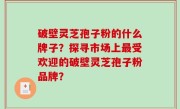 破壁灵芝孢子粉的什么牌子？探寻市场上最受欢迎的破壁灵芝孢子粉品牌？
