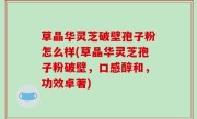 草晶华灵芝破壁孢子粉怎么样(草晶华灵芝孢子粉破壁，口感醇和，功效卓著)