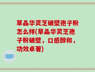 草晶华灵芝破壁孢子粉怎么样(草晶华灵芝孢子粉破壁，口感醇和，功效卓著)