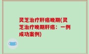 灵芝治疗肝癌晚期(灵芝治疗晚期肝癌：一例成功案例)