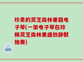 珍贵的灵芝森林里栽电子琴(一架电子琴在珍稀灵芝森林里盛放静默独奏)