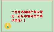 一百斤木梢能产多少灵芝一百斤木梢可生产多少灵芝？)