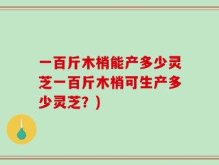 一百斤木梢能产多少灵芝一百斤木梢可生产多少灵芝？)