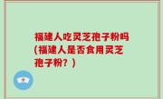 福建人吃灵芝孢子粉吗(福建人是否食用灵芝孢子粉？)