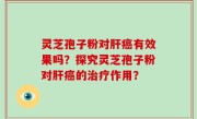 灵芝孢子粉对肝癌有效果吗？探究灵芝孢子粉对肝癌的治疗作用？