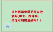 田七西洋参灵芝可以泡酒吗(田七、西洋参、灵芝可制成酒品吗？)