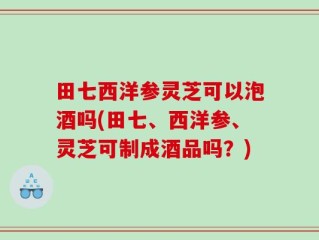 田七西洋参灵芝可以泡酒吗(田七、西洋参、灵芝可制成酒品吗？)