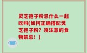 灵芝孢子粉忌什么一起吃吗(如何正确搭配灵芝孢子粉？须注意的食物禁忌！)