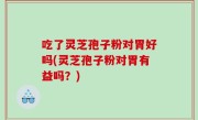 吃了灵芝孢子粉对胃好吗(灵芝孢子粉对胃有益吗？)