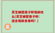 灵芝破壁孢子粉饭前吃么(灵芝破壁孢子粉：适合饭前食用吗？)