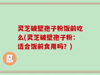 灵芝破壁孢子粉饭前吃么(灵芝破壁孢子粉：适合饭前食用吗？)