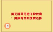 国芝牌灵芝孢子粉胶囊:健康养生的优质选择
