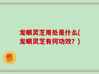 龙眼灵芝用处是什么(龙眼灵芝有何功效？)