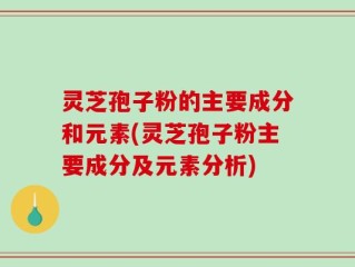 灵芝孢子粉的主要成分和元素(灵芝孢子粉主要成分及元素分析)