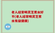 老人经常喝灵芝煮水好不(老人经常喝灵芝煮水有益健康)
