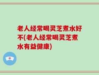 老人经常喝灵芝煮水好不(老人经常喝灵芝煮水有益健康)