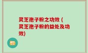 灵芝孢子粉之功效 (灵芝孢子粉的益处及功效)
