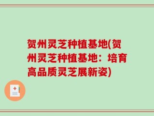 贺州灵芝种植基地(贺州灵芝种植基地：培育高品质灵芝展新姿)