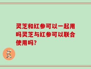 灵芝和红参可以一起用吗灵芝与红参可以联合使用吗？
