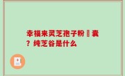 幸福来灵芝孢子粉膠囊？纯芝谷是什么