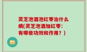 灵芝泡酒泡红枣治什么病(灵芝泡酒加红枣：有哪些功效和作用？)