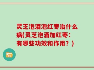 灵芝泡酒泡红枣治什么病(灵芝泡酒加红枣：有哪些功效和作用？)
