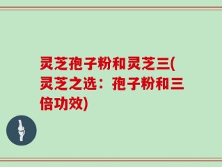 灵芝孢子粉和灵芝三(灵芝之选：孢子粉和三倍功效)