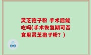 灵芝孢子粉 手术后能吃吗(手术恢复期可否食用灵芝孢子粉？)