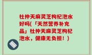 杜仲天麻灵芝枸杞泡水好吗(「天然营养补充品」杜仲天麻灵芝枸杞泡水，健康无负担！)