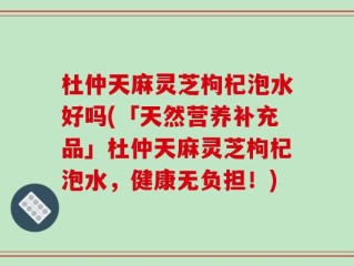 杜仲天麻灵芝枸杞泡水好吗(「天然营养补充品」杜仲天麻灵芝枸杞泡水，健康无负担！)
