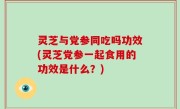 灵芝与党参同吃吗功效(灵芝党参一起食用的功效是什么？)
