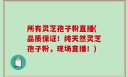 所有灵芝孢子粉直播(品质保证！纯天然灵芝孢子粉，现场直播！)