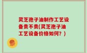灵芝孢子油制作工艺设备贵不贵(灵芝孢子油工艺设备价格如何？)