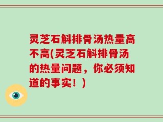 灵芝石斛排骨汤热量高不高(灵芝石斛排骨汤的热量问题，你必须知道的事实！)