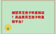 破壁灵芝孢子粉直销店？高品质灵芝孢子粉直销平台？
