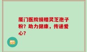 厦门医院捐赠灵芝孢子粉？助力健康，传递爱心？