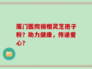 厦门医院捐赠灵芝孢子粉？助力健康，传递爱心？