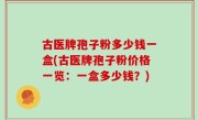 古医牌孢子粉多少钱一盒(古医牌孢子粉价格一览：一盒多少钱？)