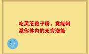 吃灵芝孢子粉，竟能刺激你体内的无穷潜能