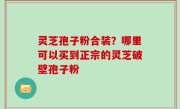 灵芝孢子粉合装？哪里可以买到正宗的灵芝破壁孢子粉