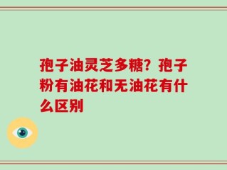 孢子油灵芝多糖？孢子粉有油花和无油花有什么区别