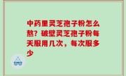 中药里灵芝孢子粉怎么熬？破壁灵芝孢子粉每天服用几次，每次服多少